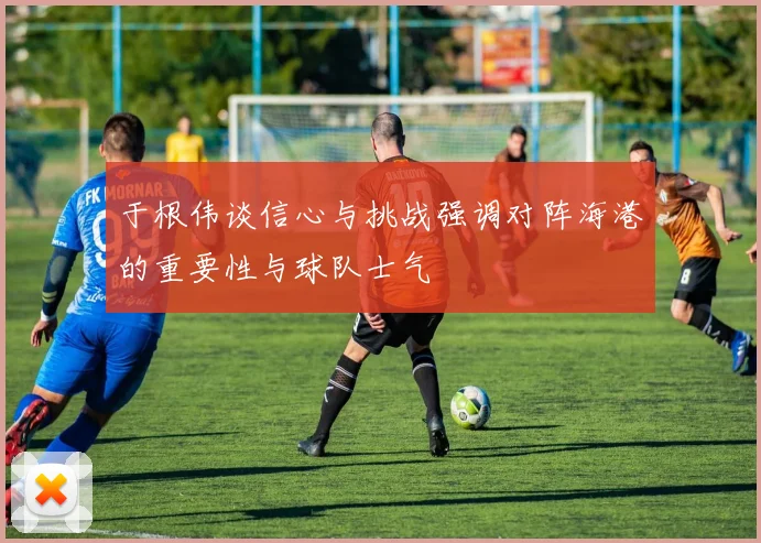 于根伟谈信心与挑战强调对阵海港的重要性与球队士气