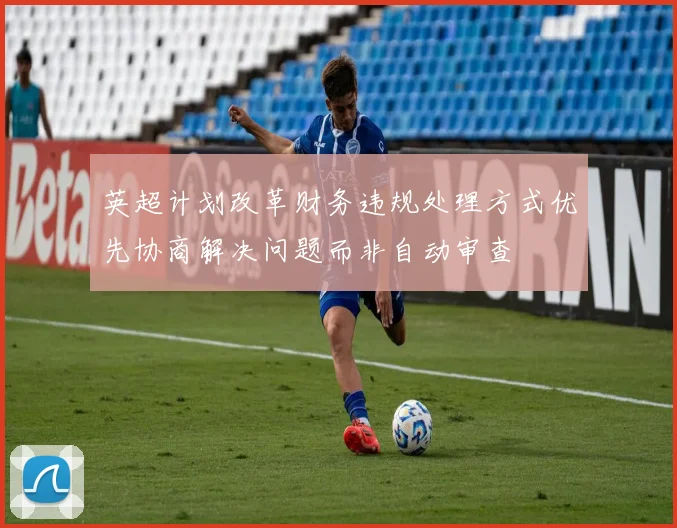 英超计划改革财务违规处理方式优先协商解决问题而非自动审查
