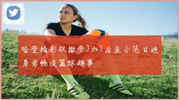 哈登精彩双撤步3加1后坐小范甘迪身旁畅谈篮球趣事