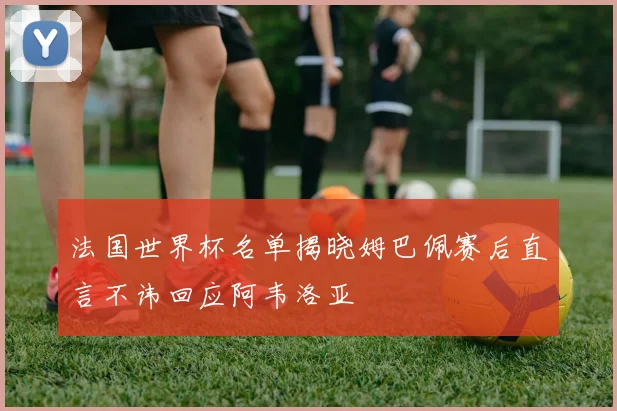 法国世界杯名单揭晓姆巴佩赛后直言不讳回应阿韦洛亚