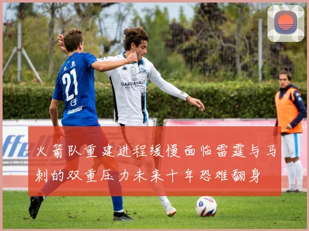 火箭队重建进程缓慢面临雷霆与马刺的双重压力未来十年恐难翻身